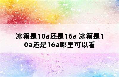 冰箱是10a还是16a 冰箱是10a还是16a哪里可以看